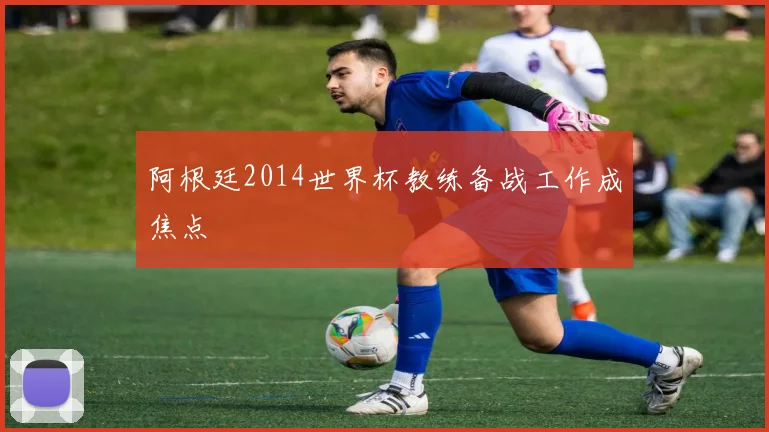 阿根廷2014世界杯教练备战工作成焦点