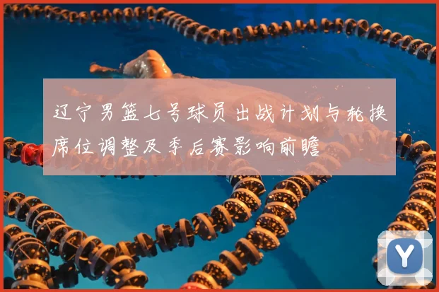 辽宁男篮七号球员出战计划与轮换席位调整及季后赛影响前瞻