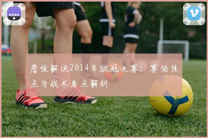 詹俊解说2014年欧冠决赛:赛场焦点与战术看点解析