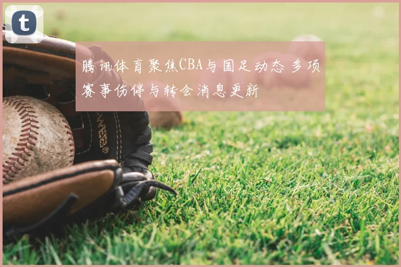 腾讯体育聚焦CBA与国足动态 多项赛事伤停与转会消息更新