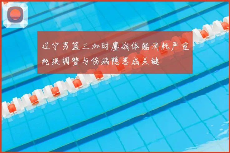 辽宁男篮三加时鏖战体能消耗严重轮换调整与伤病隐患成关键