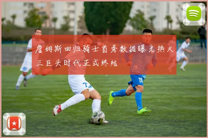 詹姆斯回归骑士首秀数据曝光热火三巨头时代正式终结