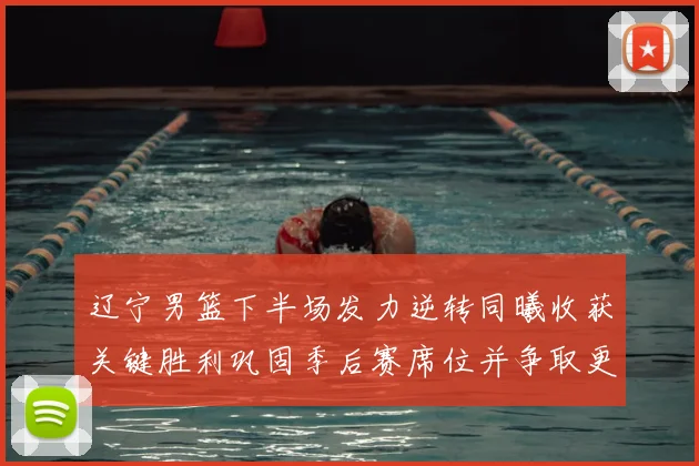 辽宁男篮下半场发力逆转同曦收获关键胜利巩固季后赛席位并争取更好排名