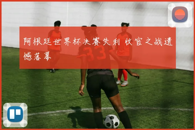 阿根廷世界杯决赛失利 收官之战遗憾落幕