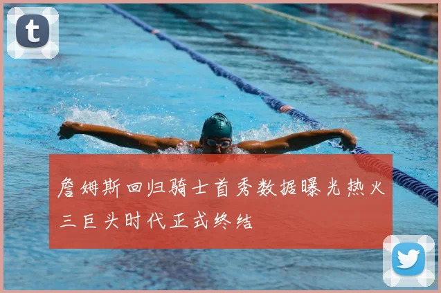 詹姆斯回归骑士首秀数据曝光热火三巨头时代正式终结