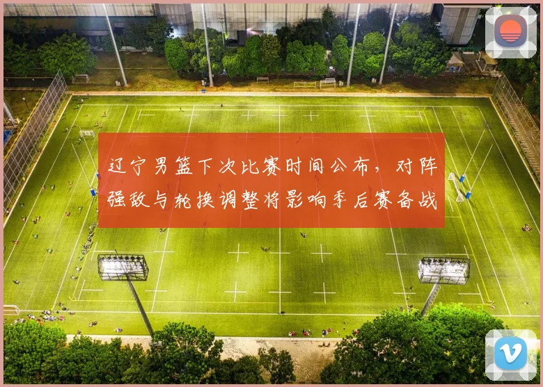 辽宁男篮下次比赛时间公布，对阵强敌与轮换调整将影响季后赛备战节奏