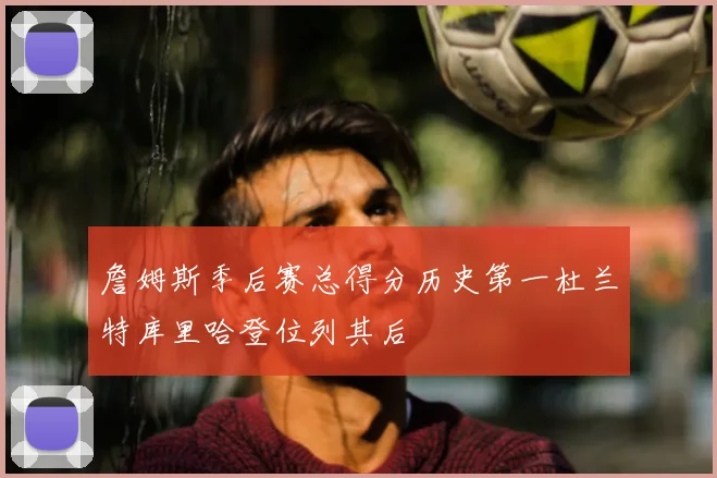 詹姆斯季后赛总得分历史第一杜兰特库里哈登位列其后