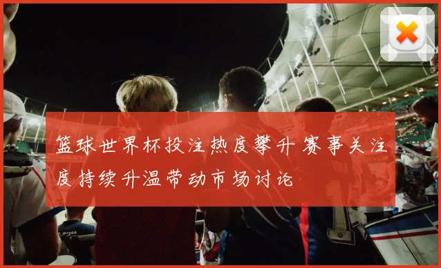 篮球世界杯投注热度攀升 赛事关注度持续升温带动市场讨论