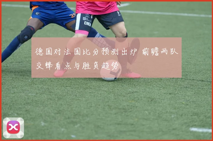德国对法国比分预测出炉 前瞻两队交锋看点与胜负趋势