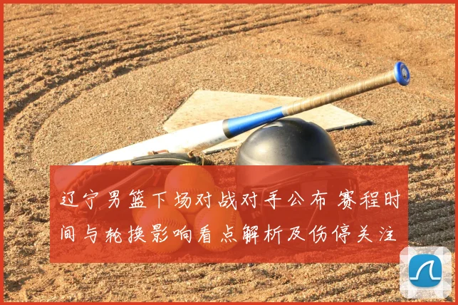 辽宁男篮下场对战对手公布 赛程时间与轮换影响看点解析及伤停关注
