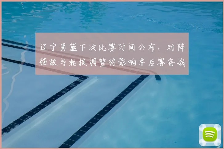 辽宁男篮下次比赛时间公布，对阵强敌与轮换调整将影响季后赛备战节奏