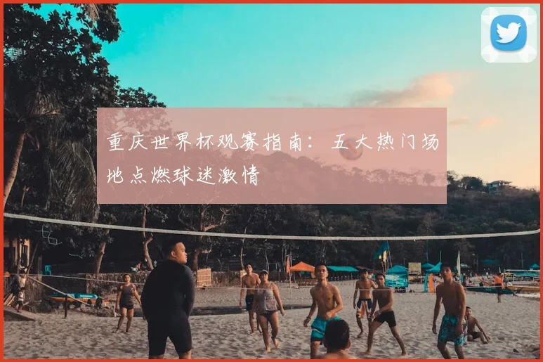 重庆世界杯观赛指南:五大热门场地点燃球迷激情
