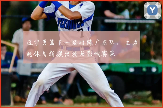 辽宁男篮下一场对阵广东队，主力轮休与新援出场或影响赛果