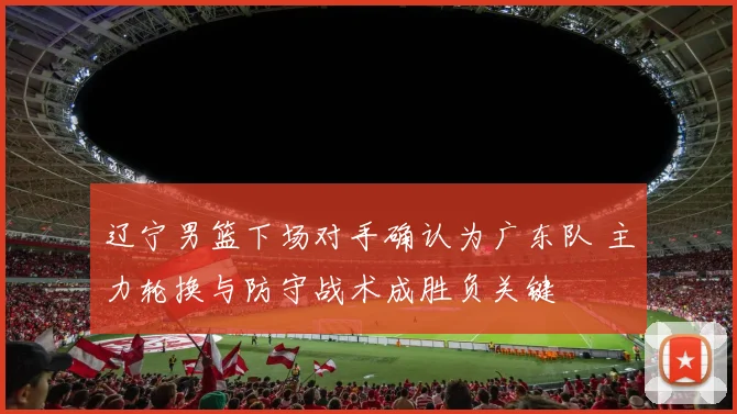 辽宁男篮下场对手确认为广东队 主力轮换与防守战术成胜负关键