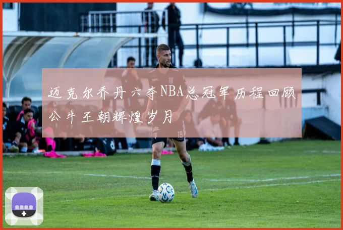 迈克尔乔丹六夺NBA总冠军历程回顾公牛王朝辉煌岁月