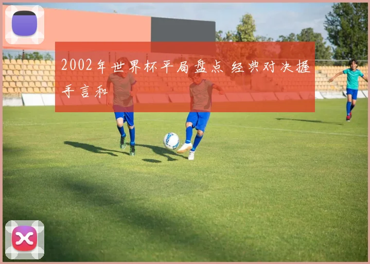 2002年世界杯平局盘点 经典对决握手言和
