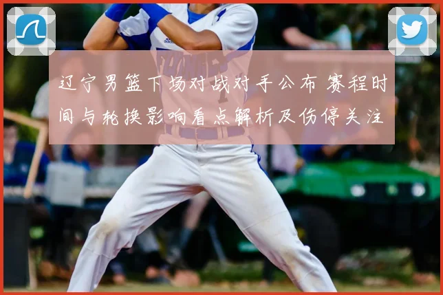 辽宁男篮下场对战对手公布 赛程时间与轮换影响看点解析及伤停关注