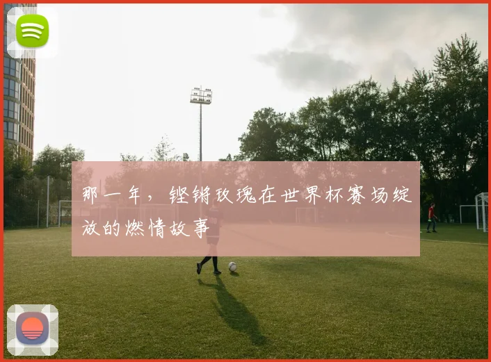 那一年，铿锵玫瑰在世界杯赛场绽放的燃情故事