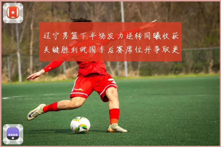 辽宁男篮下半场发力逆转同曦收获关键胜利巩固季后赛席位并争取更好排名