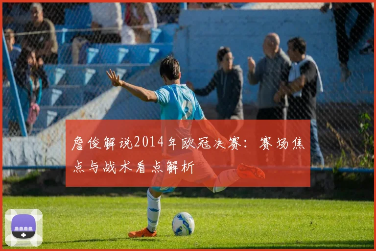 詹俊解说2014年欧冠决赛:赛场焦点与战术看点解析