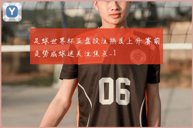 足球世界杯亚盘投注热度上升 赛前走势成球迷关注焦点_1
