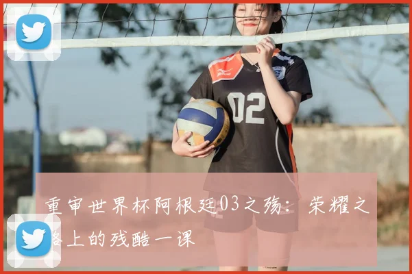 重审世界杯阿根廷03之殇：荣耀之路上的残酷一课