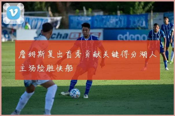 詹姆斯复出首秀贡献关键得分湖人主场险胜快船