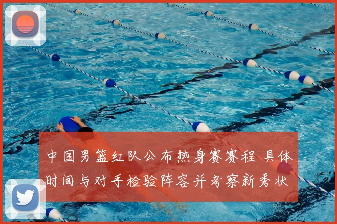 中国男篮红队公布热身赛赛程 具体时间与对手检验阵容并考察新秀状态