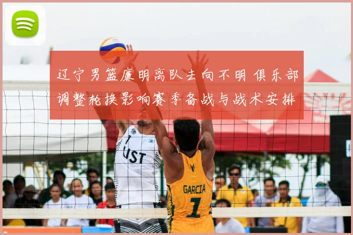 辽宁男篮廉明离队去向不明 俱乐部调整轮换影响赛季备战与战术安排