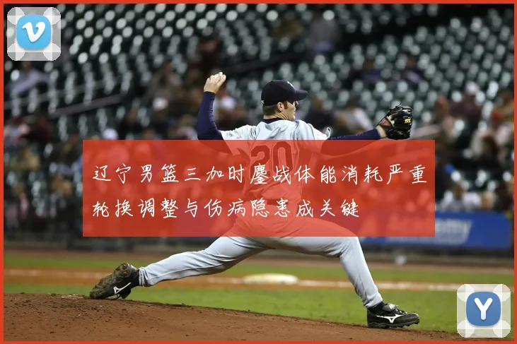 辽宁男篮三加时鏖战体能消耗严重轮换调整与伤病隐患成关键