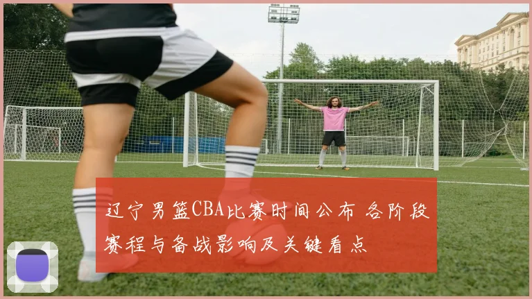 辽宁男篮CBA比赛时间公布 各阶段赛程与备战影响及关键看点