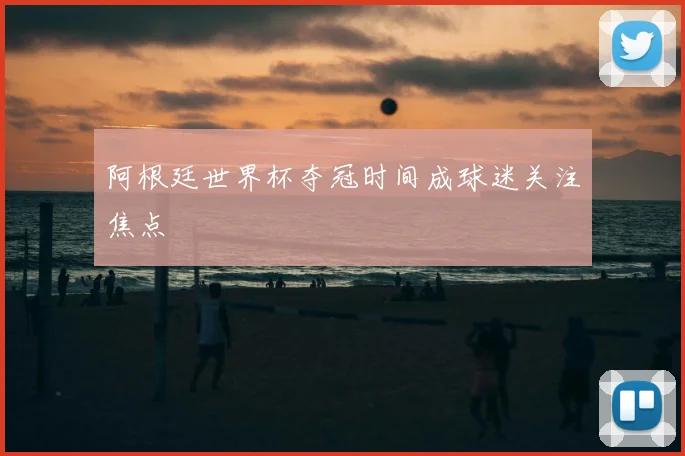 阿根廷世界杯夺冠时间成球迷关注焦点