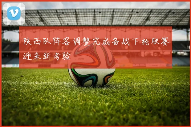 陕西队阵容调整完成备战下轮联赛迎来新考验