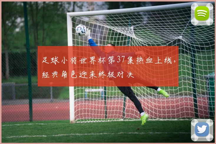 足球小将世界杯第37集热血上线,经典角色迎来终极对决