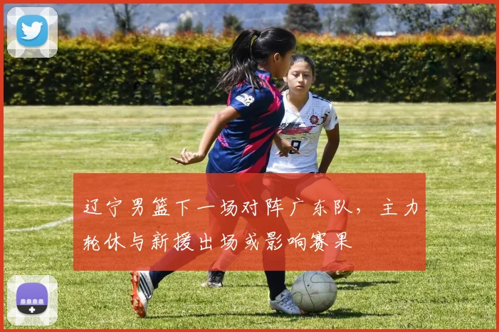 辽宁男篮下一场对阵广东队，主力轮休与新援出场或影响赛果